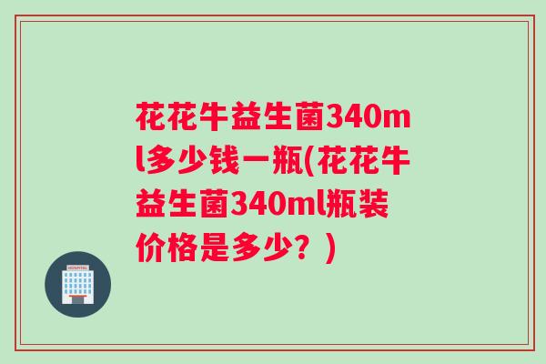 花花牛益生菌340ml多少钱一瓶(花花牛益生菌340ml瓶装价格是多少？)