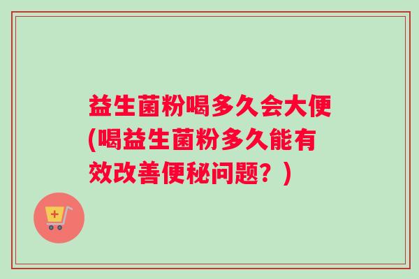 益生菌粉喝多久会大便(喝益生菌粉多久能有效改善便秘问题？)