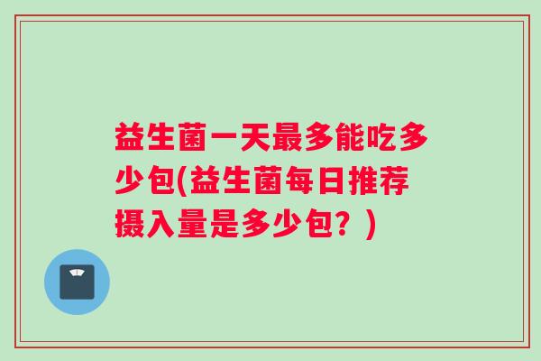 益生菌一天最多能吃多少包(益生菌每日推荐摄入量是多少包？)