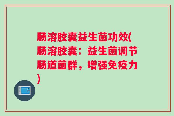肠溶胶囊益生菌功效(肠溶胶囊：益生菌调节肠道菌群，增强免疫力)