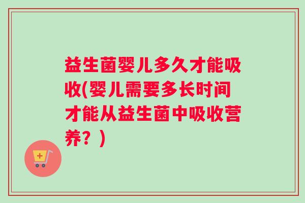 益生菌婴儿多久才能吸收(婴儿需要多长时间才能从益生菌中吸收营养？)