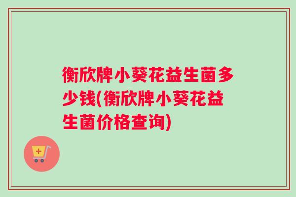 衡欣牌小葵花益生菌多少钱(衡欣牌小葵花益生菌价格查询)