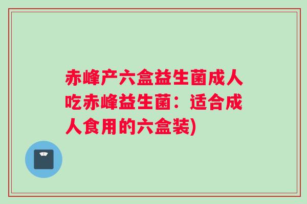 赤峰产六盒益生菌成人吃赤峰益生菌：适合成人食用的六盒装)