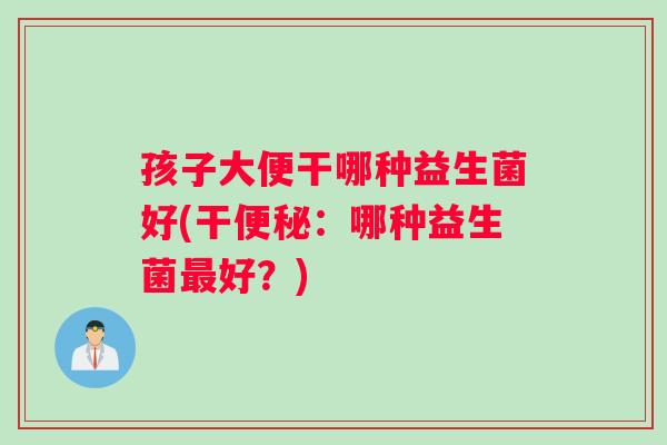 孩子大便干哪种益生菌好(干便秘：哪种益生菌最好？)