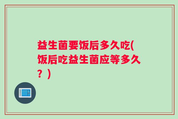 益生菌要饭后多久吃(饭后吃益生菌应等多久？)