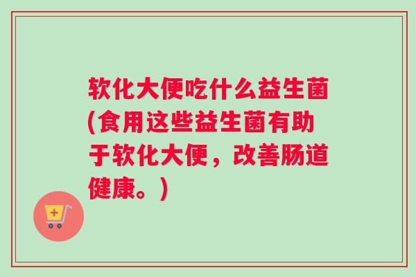 软化大便吃什么益生菌(食用这些益生菌有助于软化大便，改善肠道健康。)