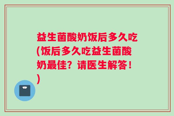益生菌酸奶饭后多久吃(饭后多久吃益生菌酸奶最佳？请医生解答！)