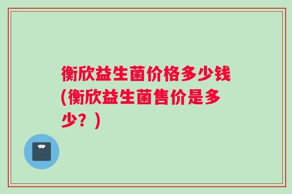 衡欣益生菌价格多少钱(衡欣益生菌售价是多少？)