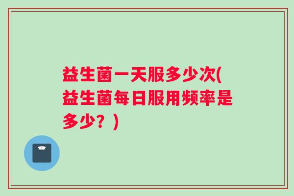 益生菌一天服多少次(益生菌每日服用频率是多少？)