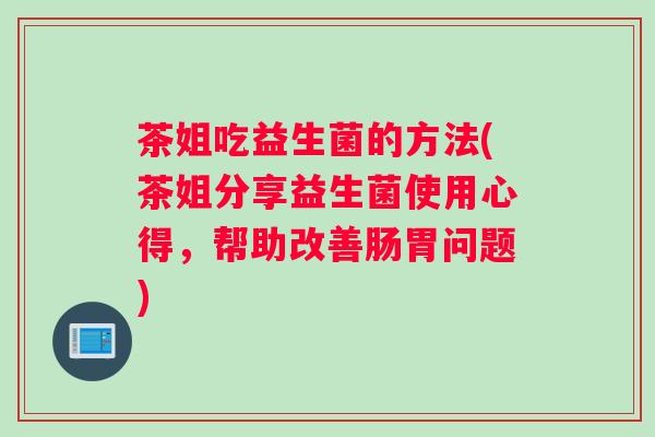 茶姐吃益生菌的方法(茶姐分享益生菌使用心得，帮助改善肠胃问题)
