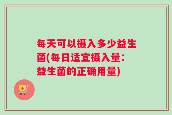 每天可以摄入多少益生菌(每日适宜摄入量：益生菌的正确用量)