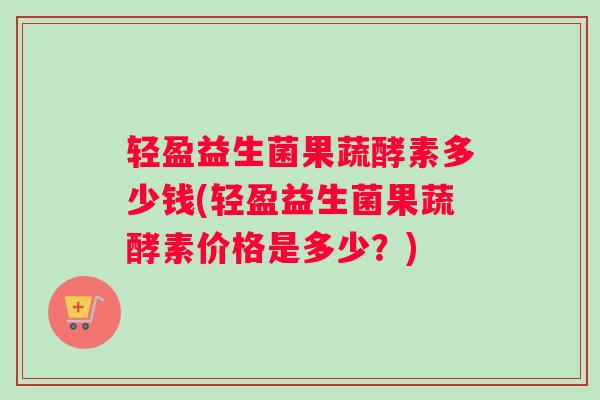 轻盈益生菌果蔬酵素多少钱(轻盈益生菌果蔬酵素价格是多少？)