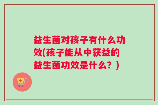 益生菌对孩子有什么功效(孩子能从中获益的益生菌功效是什么？)