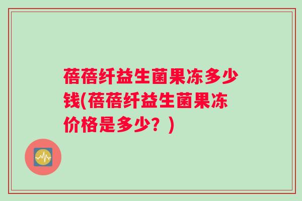 蓓蓓纤益生菌果冻多少钱(蓓蓓纤益生菌果冻价格是多少？)