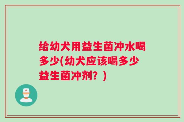 给幼犬用益生菌冲水喝多少(幼犬应该喝多少益生菌冲剂？)