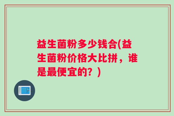 益生菌粉多少钱合(益生菌粉价格大比拼，谁是最便宜的？)