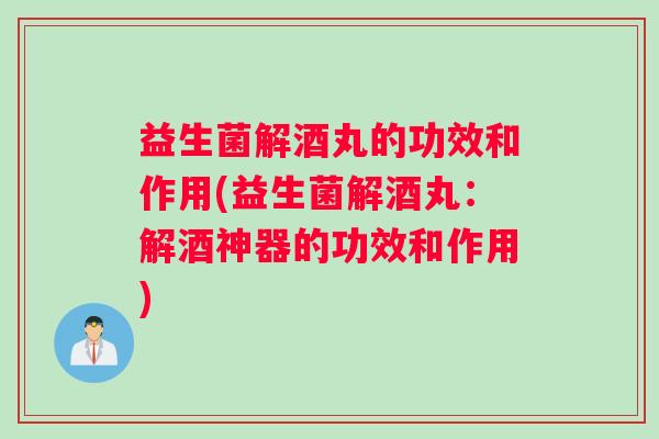 益生菌解酒丸的功效和作用(益生菌解酒丸：解酒神器的功效和作用)