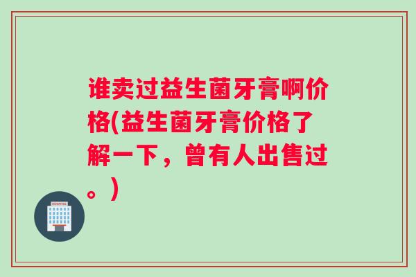 谁卖过益生菌牙膏啊价格(益生菌牙膏价格了解一下，曾有人出售过。)