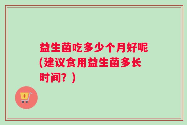 益生菌吃多少个月好呢(建议食用益生菌多长时间？)