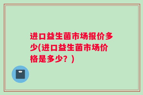 进口益生菌市场报价多少(进口益生菌市场价格是多少？)
