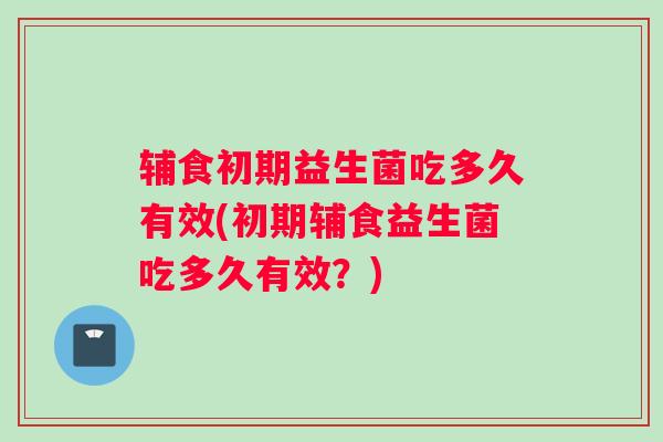 辅食初期益生菌吃多久有效(初期辅食益生菌吃多久有效？)