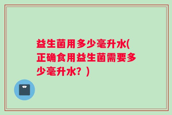 益生菌用多少毫升水(正确食用益生菌需要多少毫升水？)