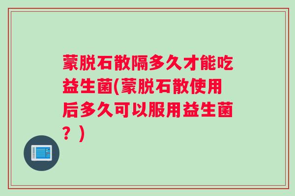 蒙脱石散隔多久才能吃益生菌(蒙脱石散使用后多久可以服用益生菌？)