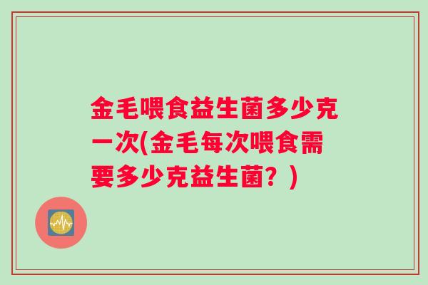 金毛喂食益生菌多少克一次(金毛每次喂食需要多少克益生菌？)