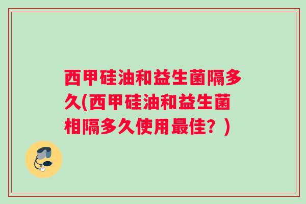 西甲硅油和益生菌隔多久(西甲硅油和益生菌相隔多久使用最佳？)