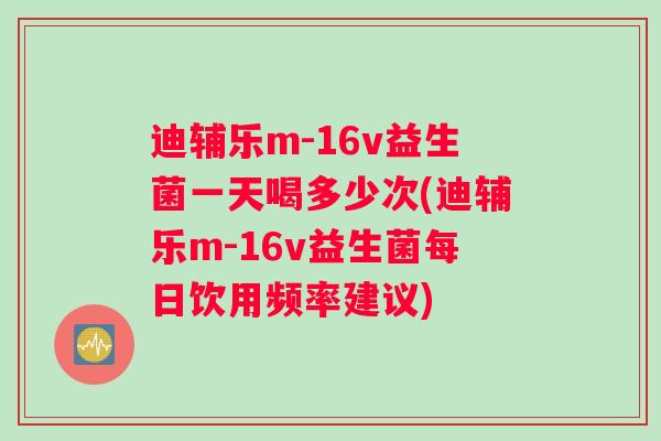 迪辅乐m-16v益生菌一天喝多少次(迪辅乐m-16v益生菌每日饮用频率建议)