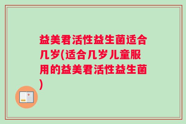 益美君活性益生菌适合几岁(适合几岁儿童服用的益美君活性益生菌)