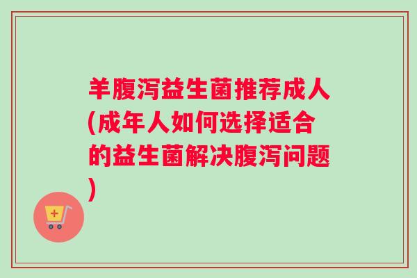 羊腹泻益生菌推荐成人(成年人如何选择适合的益生菌解决腹泻问题)