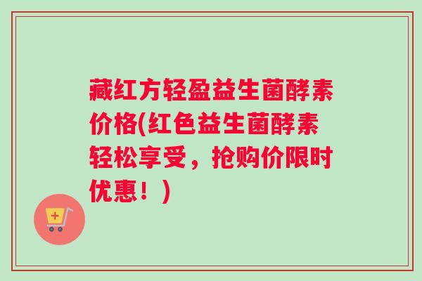 藏红方轻盈益生菌酵素价格(红色益生菌酵素轻松享受，抢购价限时优惠！)