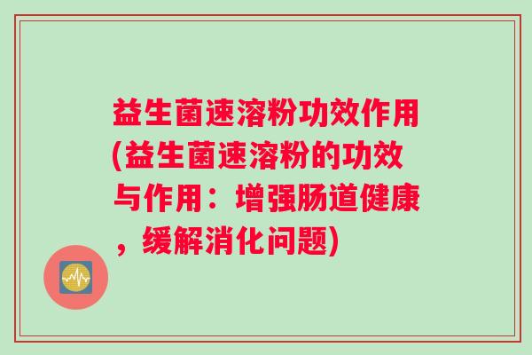 益生菌速溶粉功效作用(益生菌速溶粉的功效与作用：增强肠道健康，缓解消化问题)