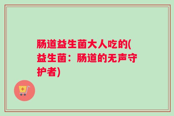 肠道益生菌大人吃的(益生菌：肠道的无声守护者)