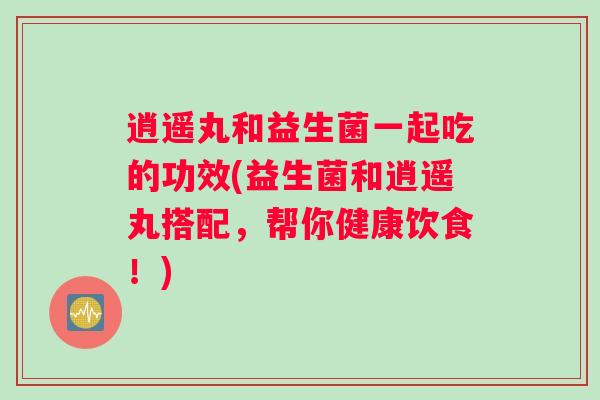 逍遥丸和益生菌一起吃的功效(益生菌和逍遥丸搭配，帮你健康饮食！)