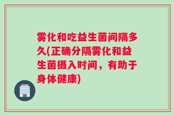 雾化和吃益生菌间隔多久(正确分隔雾化和益生菌摄入时间，有助于身体健康)