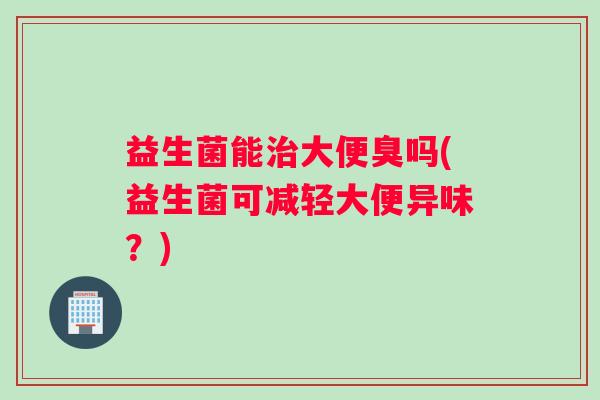 益生菌能治大便臭吗(益生菌可减轻大便异味？)