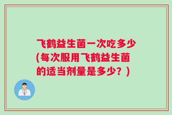 飞鹤益生菌一次吃多少(每次服用飞鹤益生菌的适当剂量是多少？)