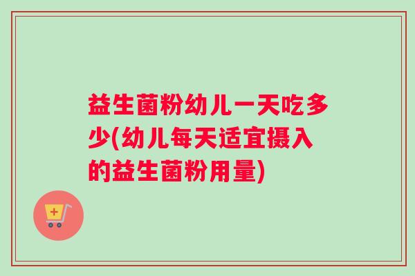 益生菌粉幼儿一天吃多少(幼儿每天适宜摄入的益生菌粉用量)