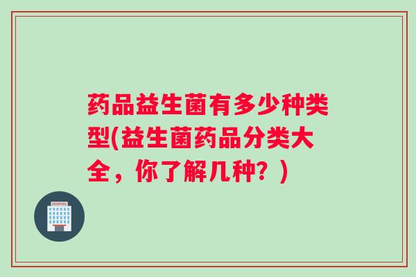 药品益生菌有多少种类型(益生菌药品分类大全，你了解几种？)