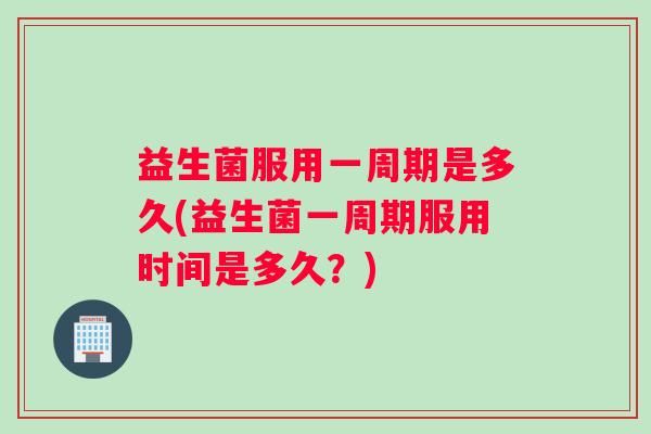 益生菌服用一周期是多久(益生菌一周期服用时间是多久？)