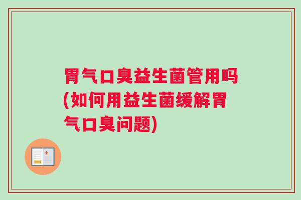 胃气口臭益生菌管用吗(如何用益生菌缓解胃气口臭问题)