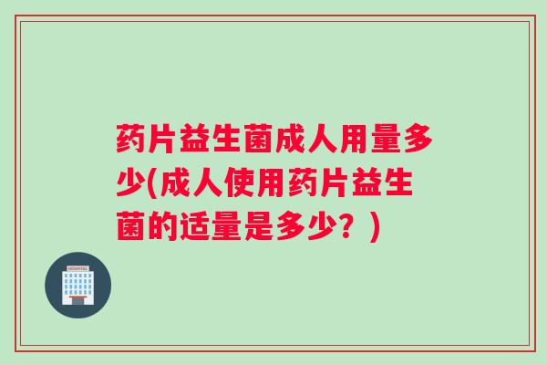 药片益生菌成人用量多少(成人使用药片益生菌的适量是多少？)