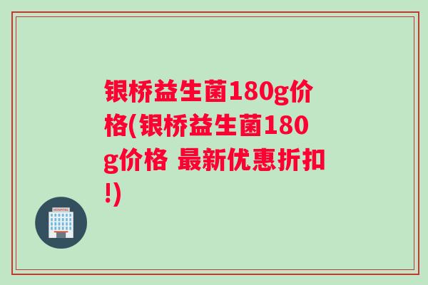 银桥益生菌180g价格(银桥益生菌180g价格 最新优惠折扣!)