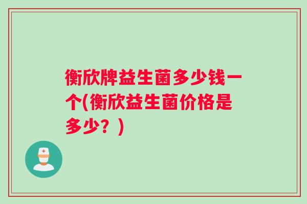 衡欣牌益生菌多少钱一个(衡欣益生菌价格是多少？)