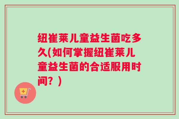 纽崔莱儿童益生菌吃多久(如何掌握纽崔莱儿童益生菌的合适服用时间？)