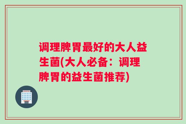调理脾胃最好的大人益生菌(大人必备：调理脾胃的益生菌推荐)