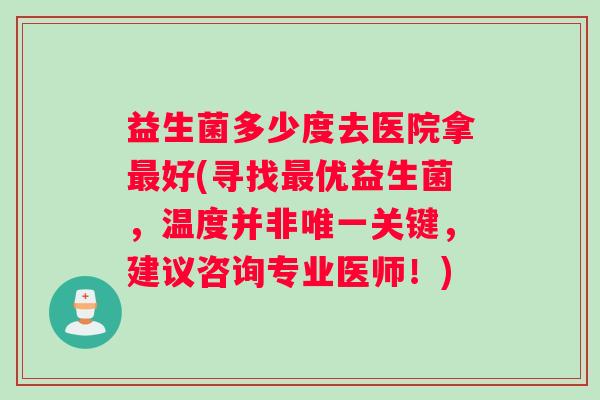 益生菌多少度去医院拿最好(寻找最优益生菌，温度并非唯一关键，建议咨询专业医师！)
