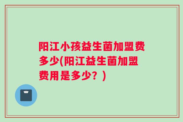 阳江小孩益生菌加盟费多少(阳江益生菌加盟费用是多少？)